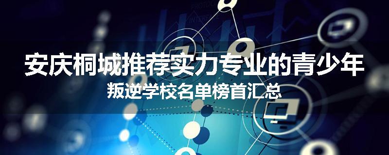 安庆桐城推荐实力专业的青少年叛逆学校名单榜首汇总