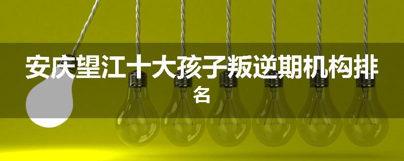 安庆望江十大孩子叛逆期机构排名