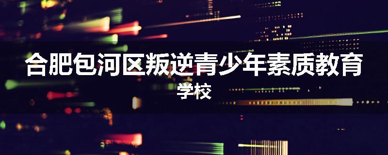合肥包河区叛逆青少年素质教育学校