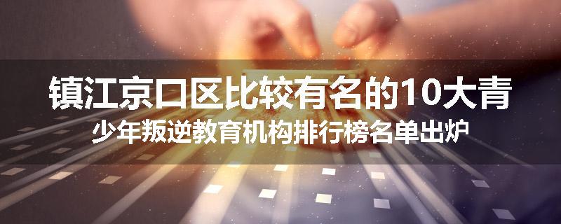 镇江京口区比较有名的10大青少年叛逆教育机构排行榜名单出炉