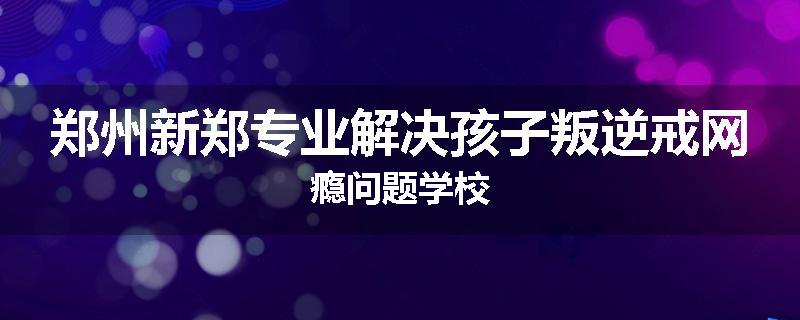 郑州新郑专业解决孩子叛逆戒网瘾问题学校