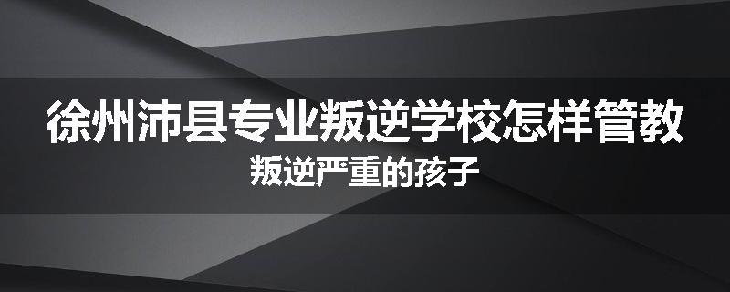 徐州沛县专业叛逆学校怎样管教叛逆严重的孩子