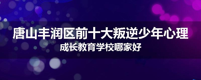 唐山丰润区前十大叛逆少年心理成长教育学校哪家好