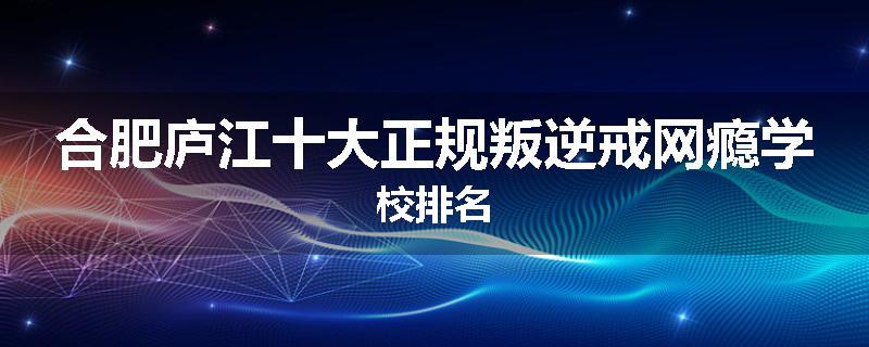 合肥庐江十大正规叛逆戒网瘾学校排名