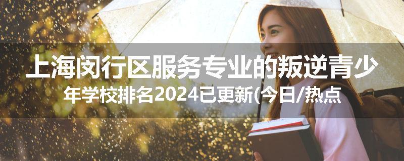 上海闵行区服务专业的叛逆青少年学校排名2024已更新(今日/热点)