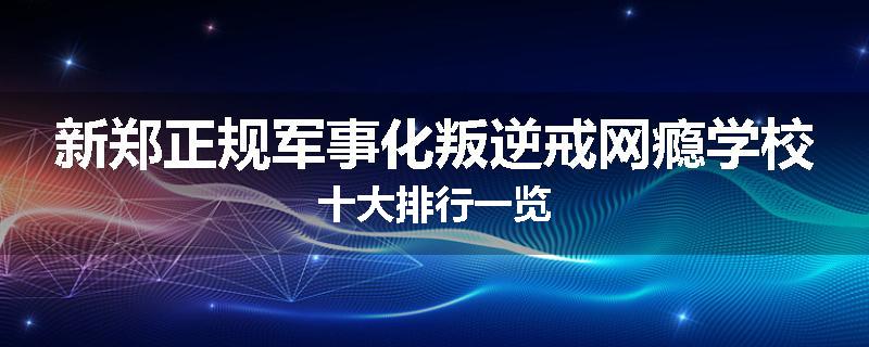 新郑正规军事化叛逆戒网瘾学校十大排行一览