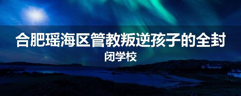 合肥瑶海区管教叛逆孩子的全封闭学校