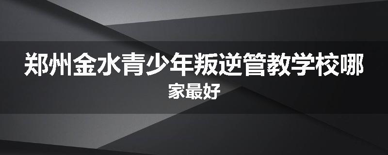 郑州金水青少年叛逆管教学校哪家最好