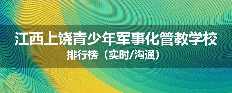 江西上饶青少年军事化管教学校排行榜（实时/沟通）