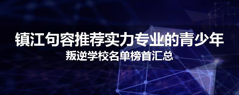 镇江句容推荐实力专业的青少年叛逆学校名单榜首汇总