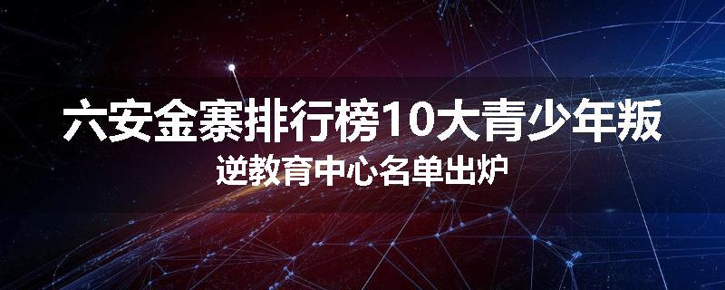 六安金寨排行榜10大青少年叛逆教育中心名单出炉