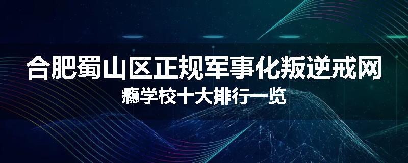 合肥蜀山区正规军事化叛逆戒网瘾学校十大排行一览