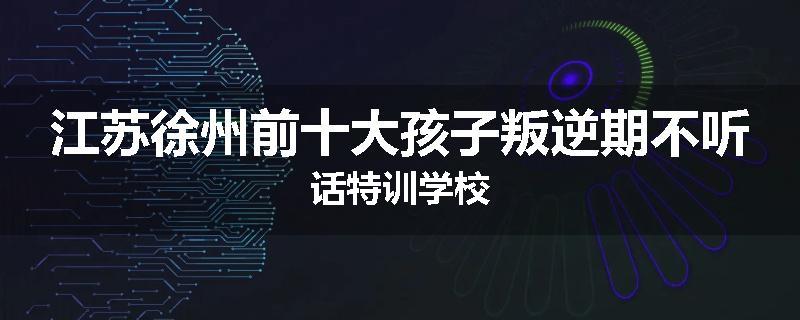 江苏徐州前十大孩子叛逆期不听话特训学校