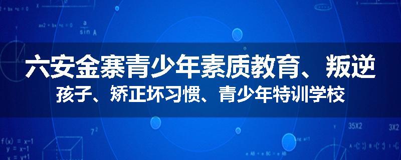六安金寨青少年素质教育、叛逆孩子、矫正坏习惯、青少年特训学校