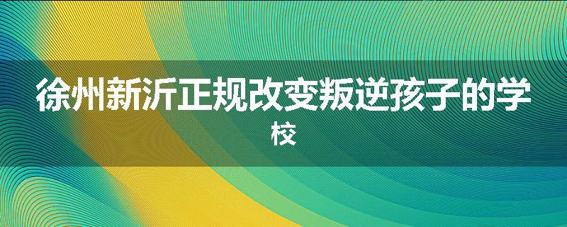徐州新沂正规改变叛逆孩子的学校