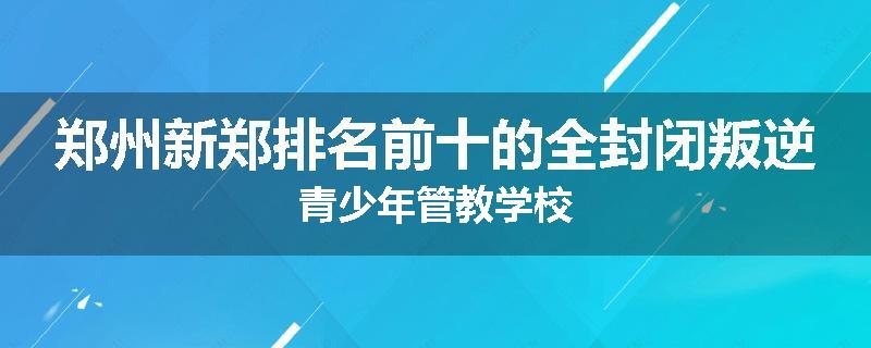郑州新郑排名前十的全封闭叛逆青少年管教学校