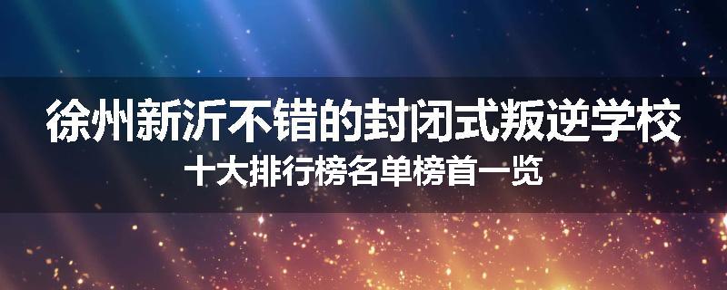 徐州新沂不错的封闭式叛逆学校十大排行榜名单榜首一览