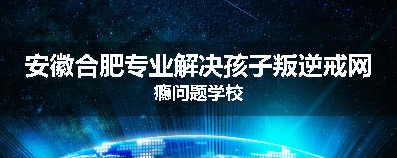 安徽合肥专业解决孩子叛逆戒网瘾问题学校