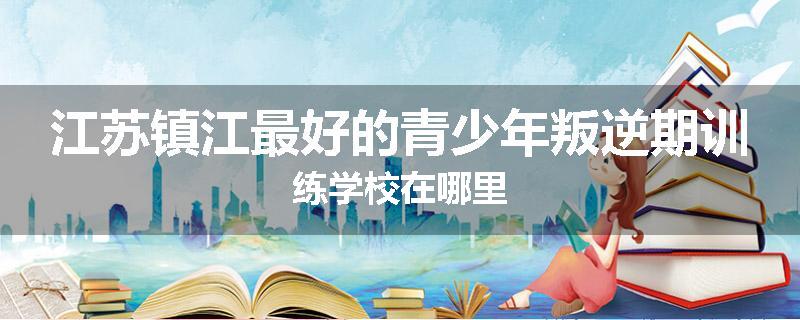 江苏镇江最好的青少年叛逆期训练学校在哪里