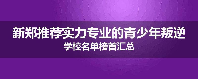 新郑推荐实力专业的青少年叛逆学校名单榜首汇总