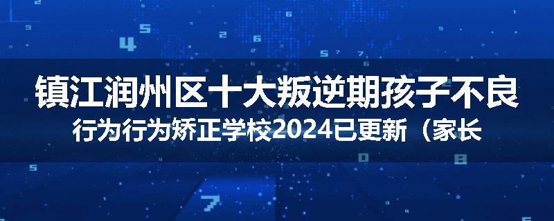 镇江润州区十大叛逆期孩子不良行为行为矫正学校2024已更新（家长推荐）