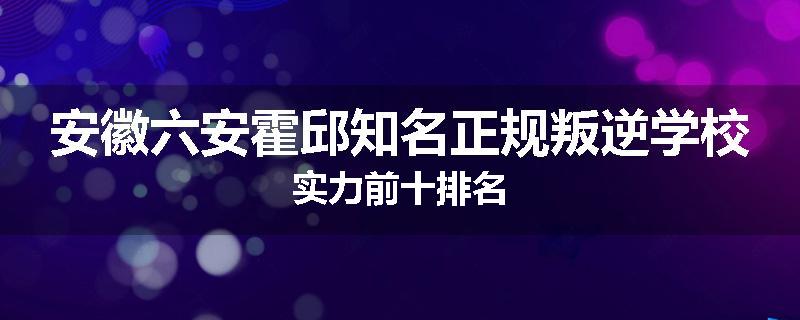安徽六安霍邱知名正规叛逆学校实力前十排名