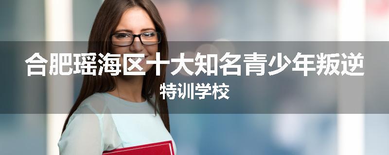 合肥瑶海区十大知名青少年叛逆特训学校