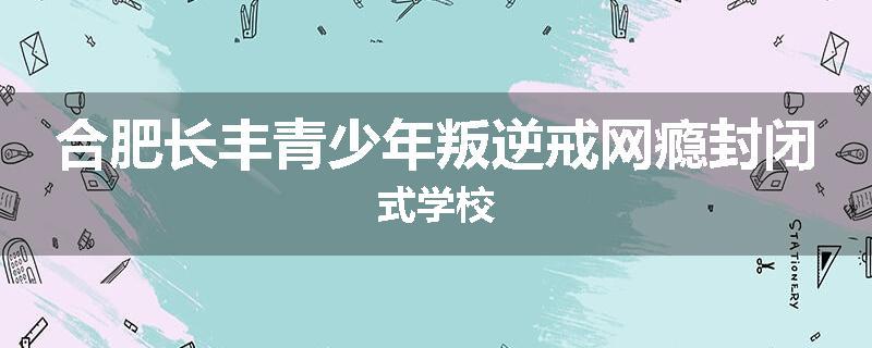 合肥长丰青少年叛逆戒网瘾封闭式学校