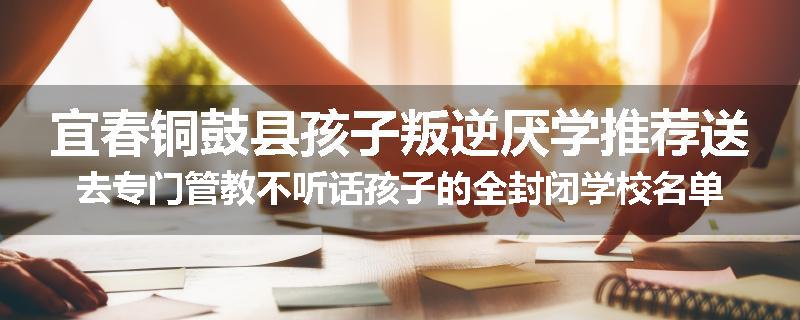 宜春铜鼓县孩子叛逆厌学推荐送去专门管教不听话孩子的全封闭学校名单汇总