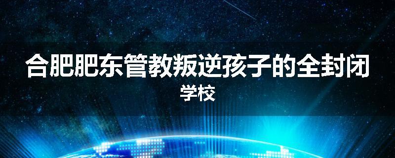 合肥肥东管教叛逆孩子的全封闭学校
