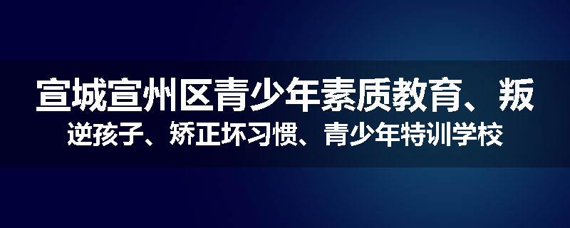 宣城宣州区青少年素质教育、叛逆孩子、矫正坏习惯、青少年特训学校