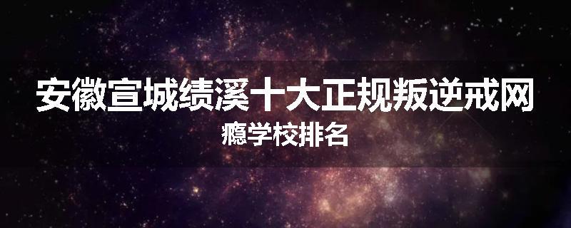安徽宣城绩溪十大正规叛逆戒网瘾学校排名