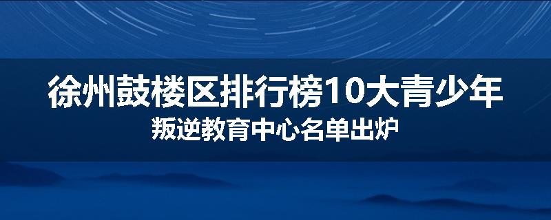 徐州鼓楼区排行榜10大青少年叛逆教育中心名单出炉