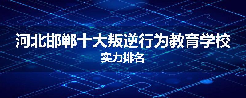 河北邯郸十大叛逆行为教育学校实力排名