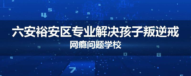 六安裕安区专业解决孩子叛逆戒网瘾问题学校