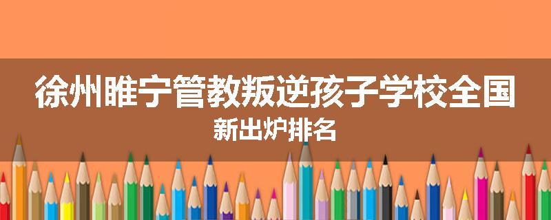 徐州睢宁管教叛逆孩子学校全国新出炉排名