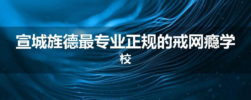宣城旌德最专业正规的戒网瘾学校