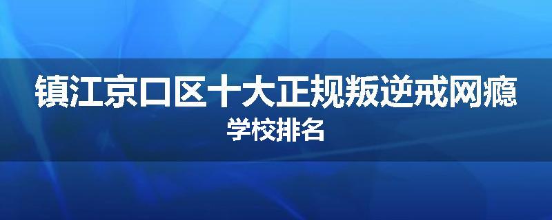 镇江京口区十大正规叛逆戒网瘾学校排名