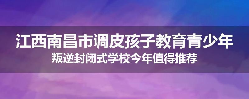 江西南昌市调皮孩子教育青少年叛逆封闭式学校今年值得推荐