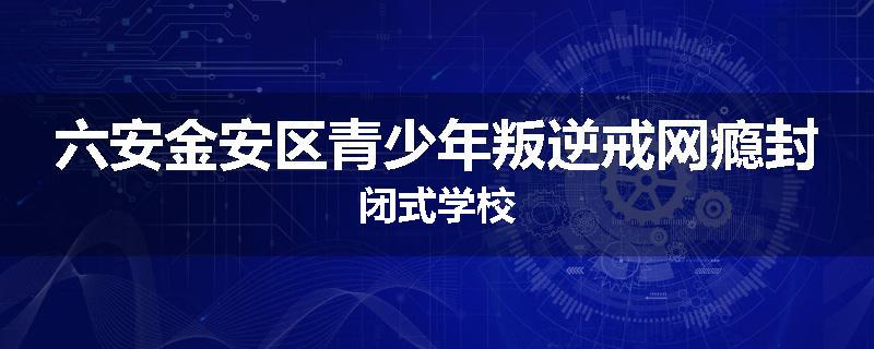 六安金安区青少年叛逆戒网瘾封闭式学校