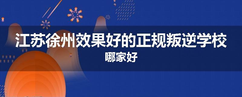 江苏徐州效果好的正规叛逆学校哪家好