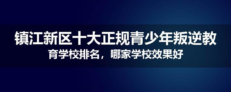 镇江新区十大正规青少年叛逆教育学校排名，哪家学校效果好