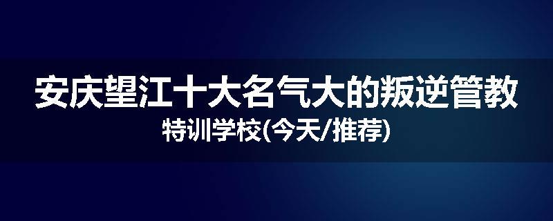 安庆望江十大名气大的叛逆管教特训学校(今天/推荐)