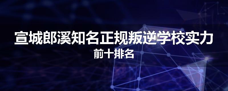 宣城郎溪知名正规叛逆学校实力前十排名