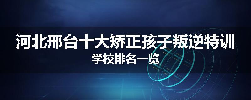 河北邢台十大矫正孩子叛逆特训学校排名一览
