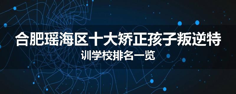 合肥瑶海区十大矫正孩子叛逆特训学校排名一览