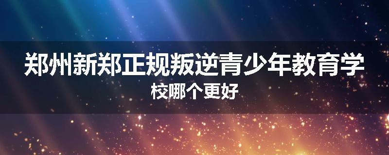 郑州新郑正规叛逆青少年教育学校哪个更好