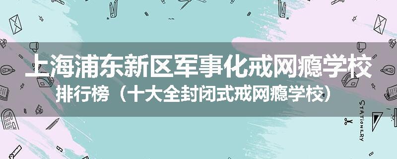 上海浦东新区军事化戒网瘾学校排行榜（十大全封闭式戒网瘾学校）
