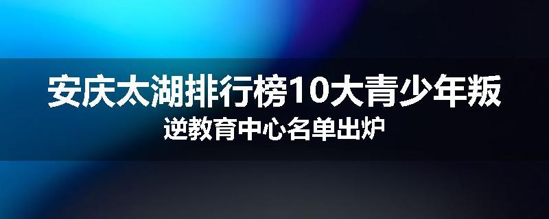 安庆太湖排行榜10大青少年叛逆教育中心名单出炉
