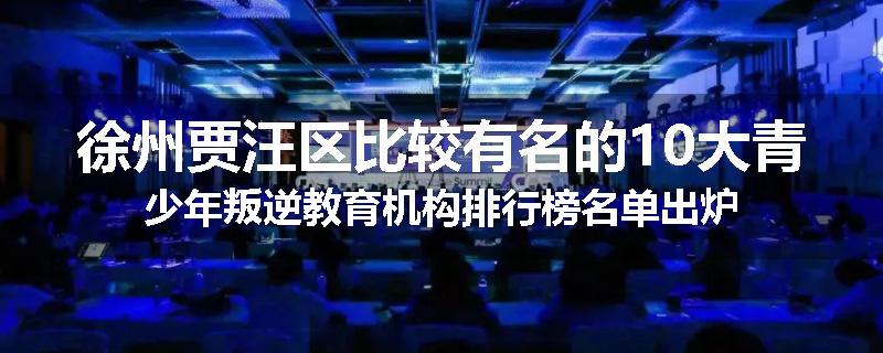 徐州贾汪区比较有名的10大青少年叛逆教育机构排行榜名单出炉